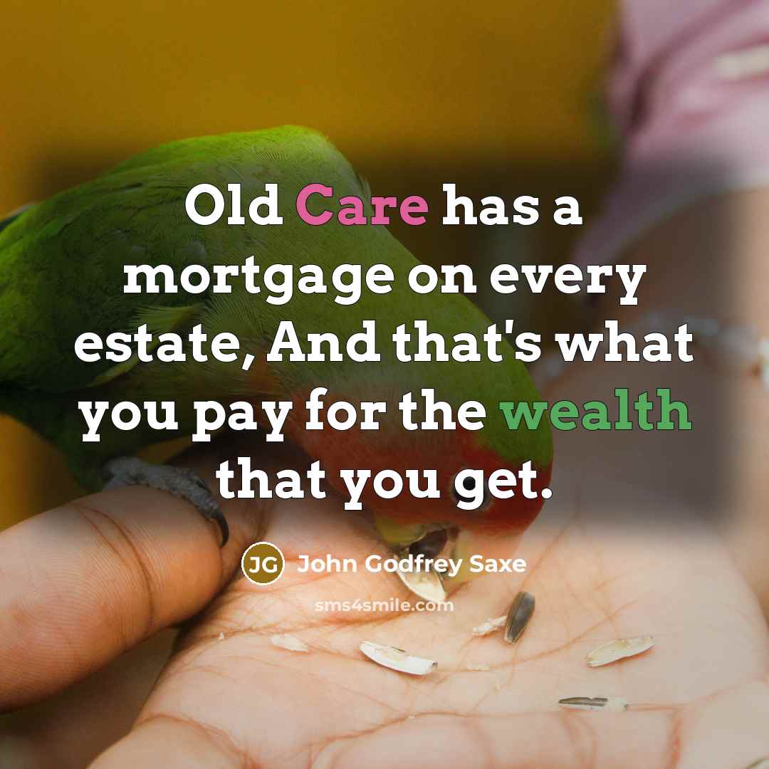 “Old Care has a mortgage on every estate, And that's what you pay for the wealth that you get.” quote by John Godfrey Saxe