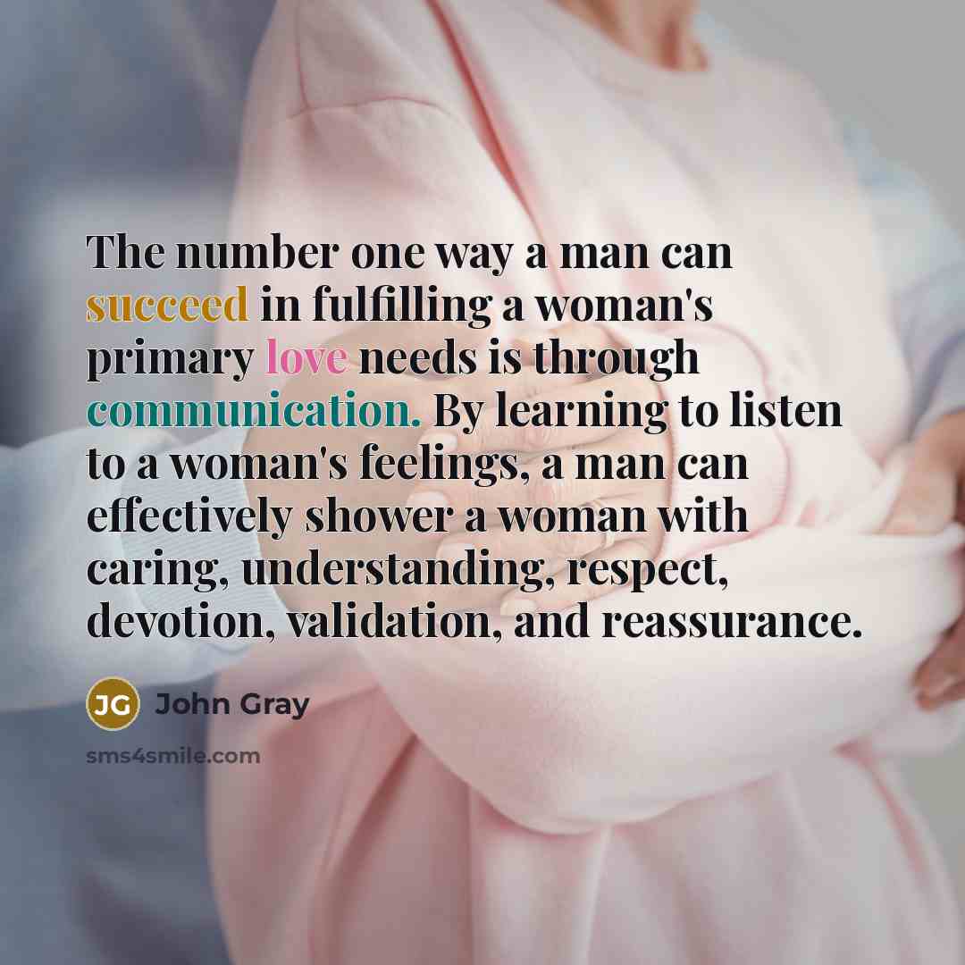 “The number one way a man can succeed in fulfilling a woman's primary love needs is through communication. By learning to listen to a woman's feelings, a man can effectively shower a woman with caring, understanding, respect, devotion, validation, and reassurance.” quote by John Gray