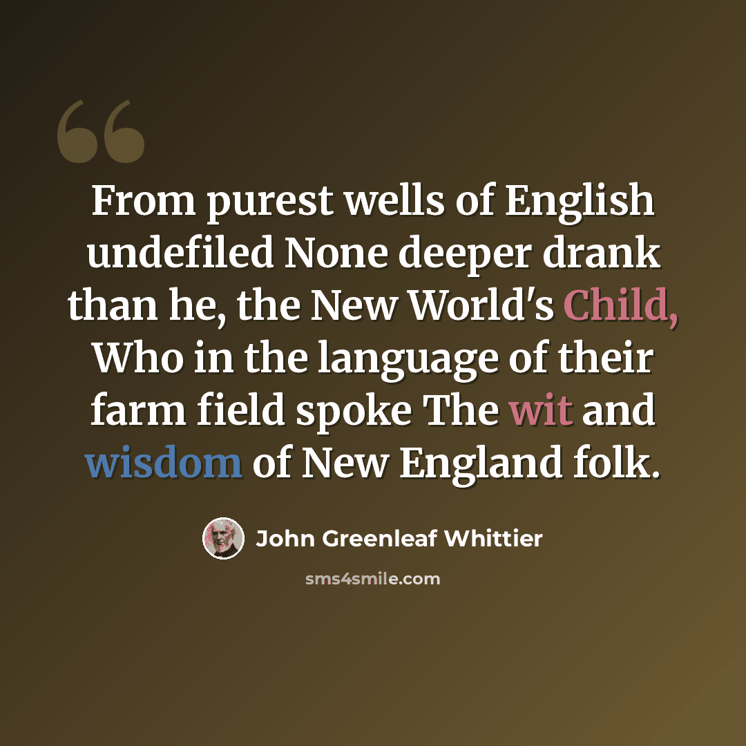 “From purest wells of English undefiled None deeper drank than he, the New World's Child, Who in the language of their farm field spoke The wit and wisdom of New England folk.” quote by John Greenleaf Whittier