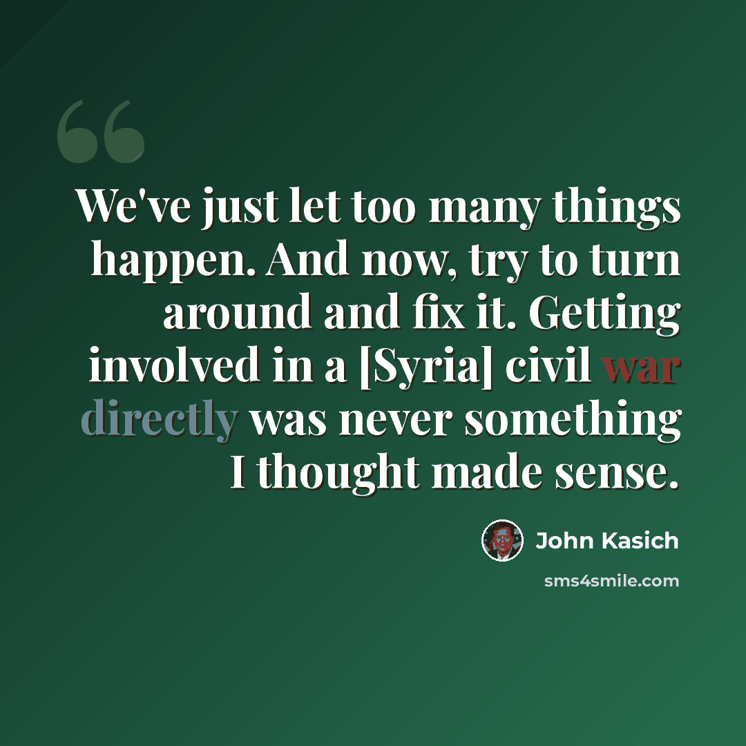 “We've just let too many things happen. And now, try to turn around and fix it. Getting involved in a [Syria] civil war directly was never something I thought made sense.” quote by John Kasich