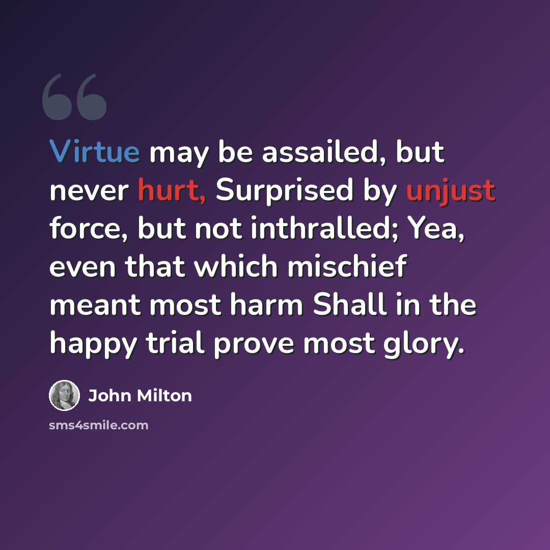 “Virtue may be assailed, but never hurt, Surprised by unjust force, but not inthralled; Yea, even that which mischief meant most harm Shall in the happy trial prove most glory.” quote by John Milton