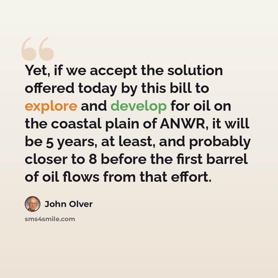 “Yet, if we accept the solution offered today by this bill to explore and develop for oil on the coastal plain of ANWR, it will be 5 years, at least, and probably closer to 8 before the first barrel of oil flows from that effort.” quote by John Olver