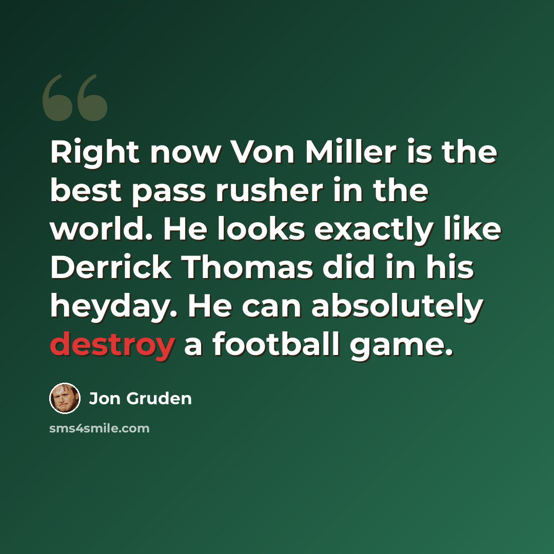 “Right now Von Miller is the best pass rusher in the world. He looks exactly like Derrick Thomas did in his heyday. He can absolutely destroy a football game.” quote by Jon Gruden
