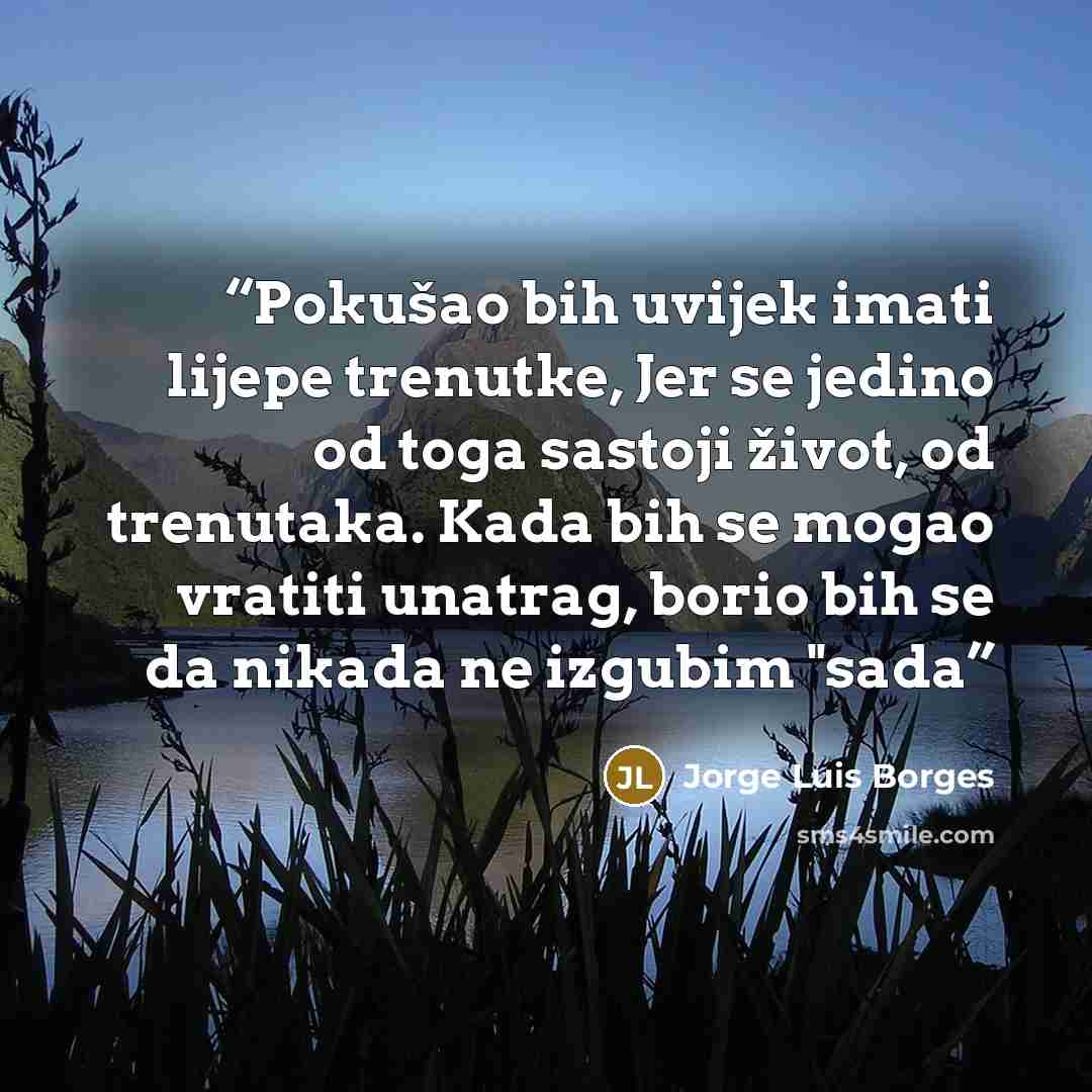 “Pokušao bih uvijek imati lijepe trenutke, Jer se jedino od toga sastoji život, od trenutaka. Kada bih se mogao vratiti unatrag, borio bih se da nikada ne izgubim "sada” quote by Jorge Luis Borges