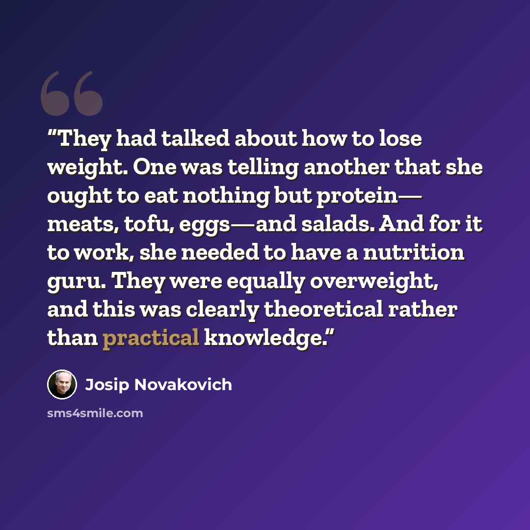 “They had talked about how to lose weight. One was telling another that she ought to eat nothing but protein— meats, tofu, eggs—and salads. And for it to work, she needed to have a nutrition guru. They were equally overweight, and this was clearly theoretical rather than practical knowledge.” quote by Josip Novakovich