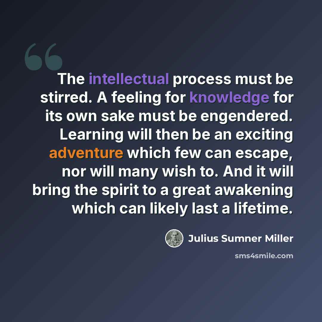 “The intellectual process must be stirred. A feeling for knowledge for its own sake must be engendered. Learning will then be an exciting adventure which few can escape, nor will many wish to. And it will bring the spirit to a great awakening which can likely last a lifetime.” quote by Julius Sumner Miller
