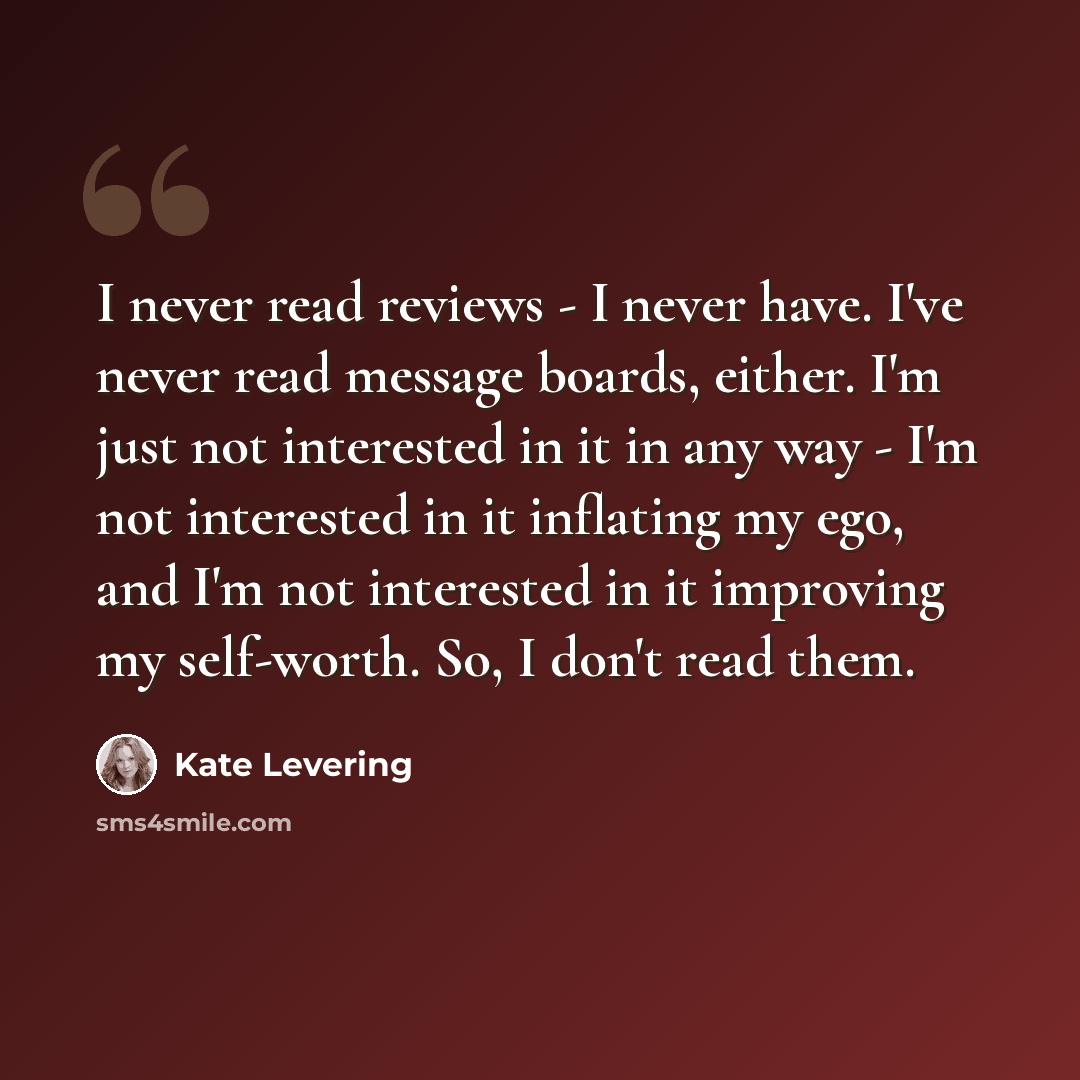 “I never read reviews - I never have. I've never read message boards, either. I'm just not interested in it in any way - I'm not interested in it inflating my ego, and I'm not interested in it improving my self-worth. So, I don't read them.” quote by Kate Levering