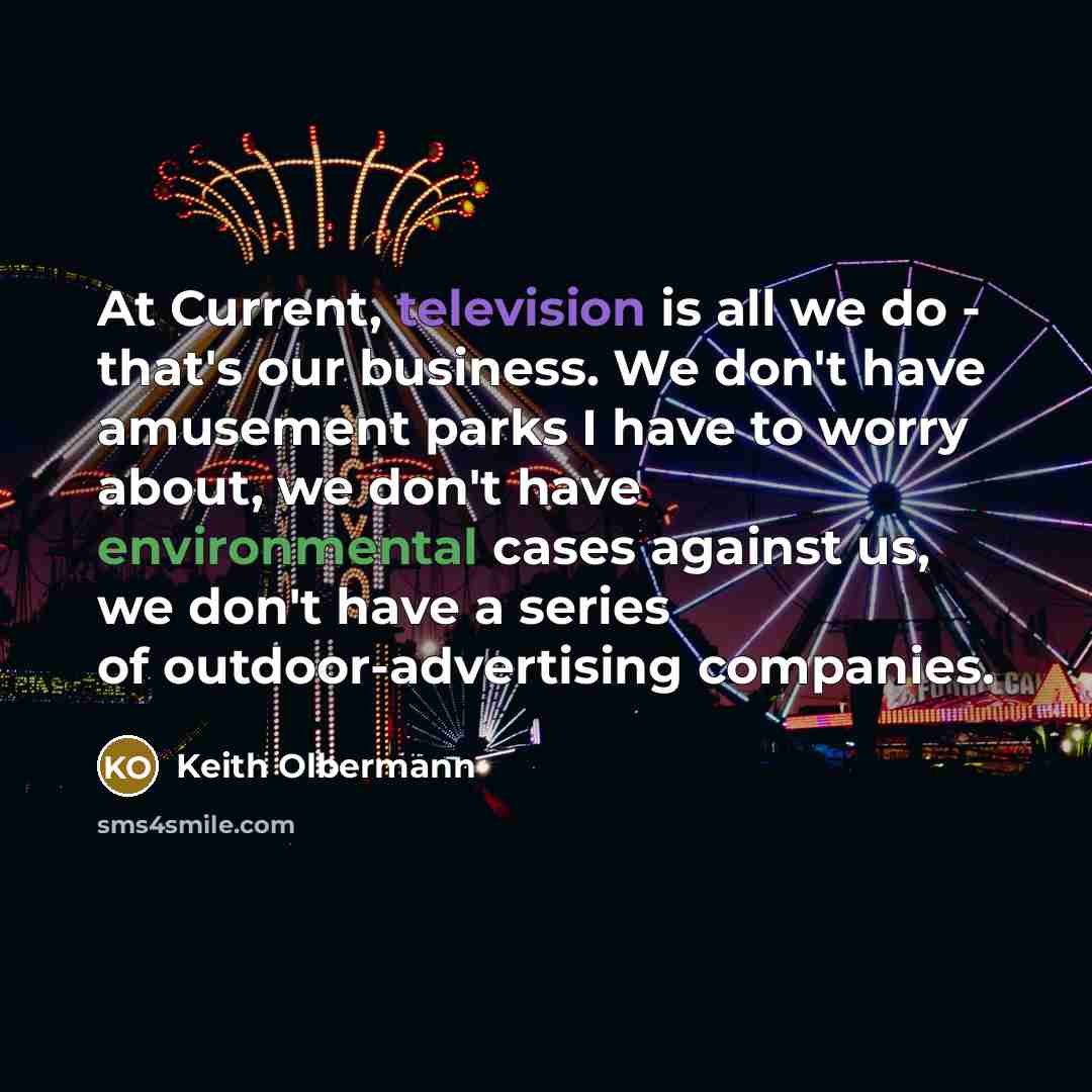 “At Current, television is all we do - that's our business. We don't have amusement parks I have to worry about, we don't have environmental cases against us, we don't have a series of outdoor-advertising companies.” quote by Keith Olbermann