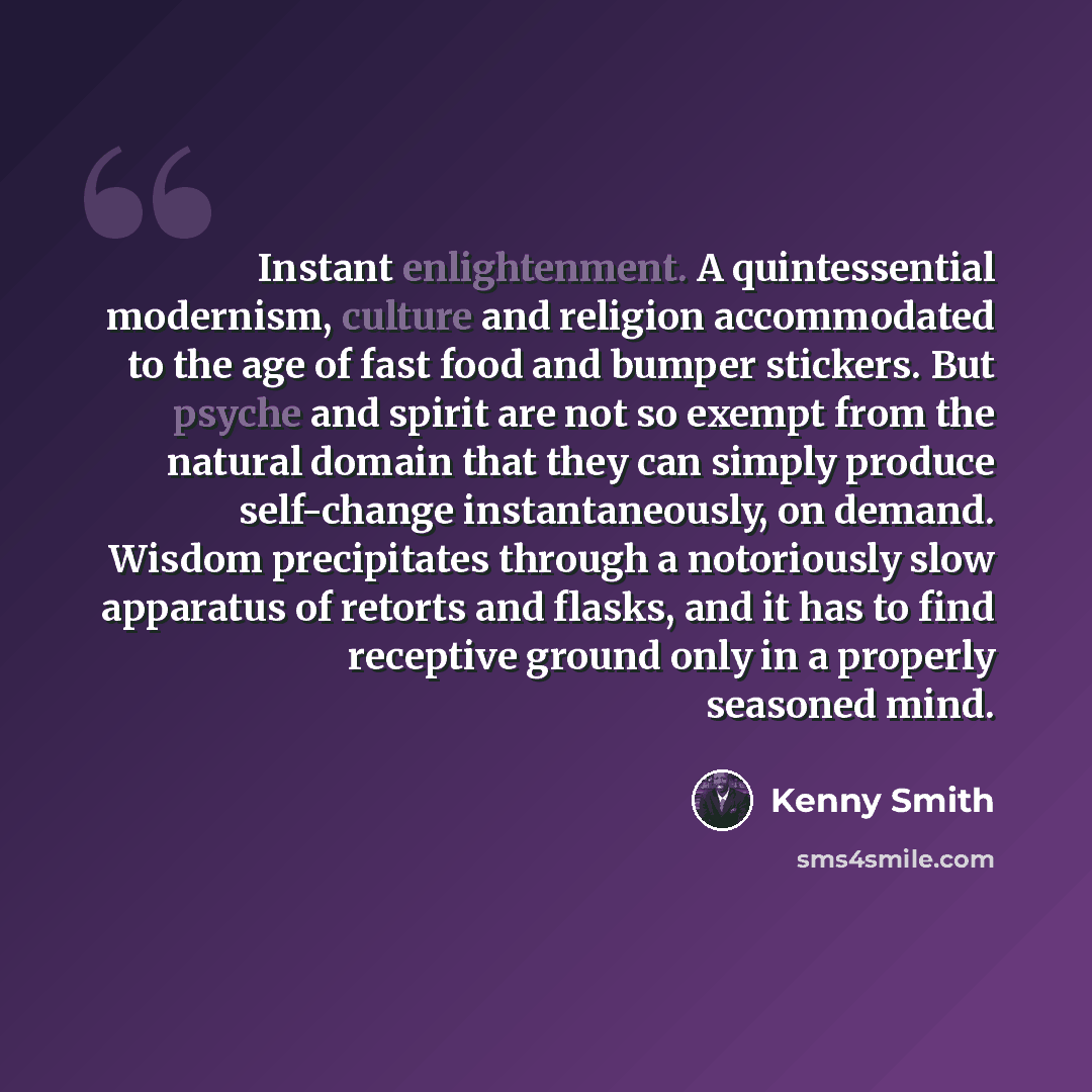 “Instant enlightenment. A quintessential modernism, culture and religion accommodated to the age of fast food and bumper stickers. But psyche and spirit are not so exempt from the natural domain that they can simply produce self-change instantaneously, on demand. Wisdom precipitates through a…” quote by Kenny Smith