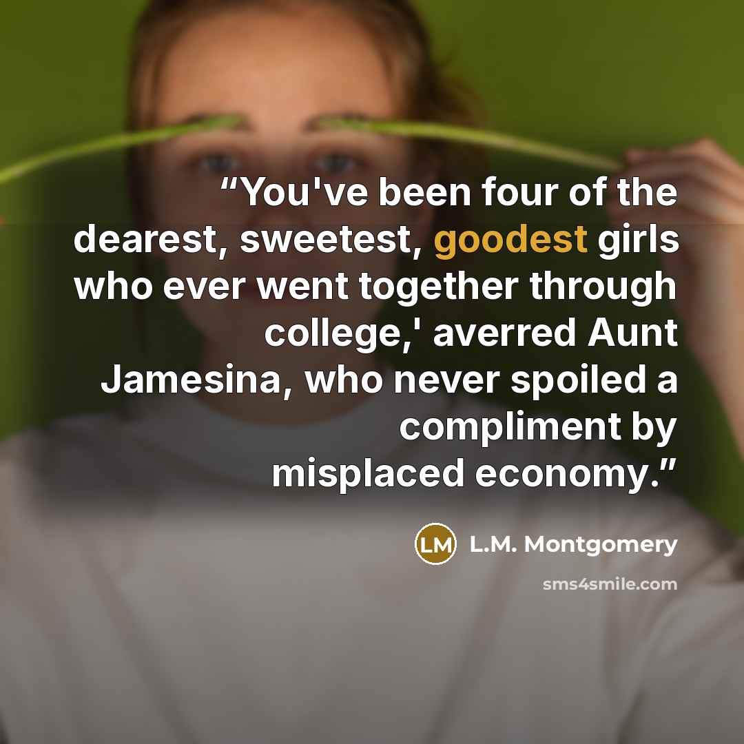 “You've been four of the dearest, sweetest, goodest girls who ever went together through college,' averred Aunt Jamesina, who never spoiled a compliment by misplaced economy.” quote by L.M. Montgomery