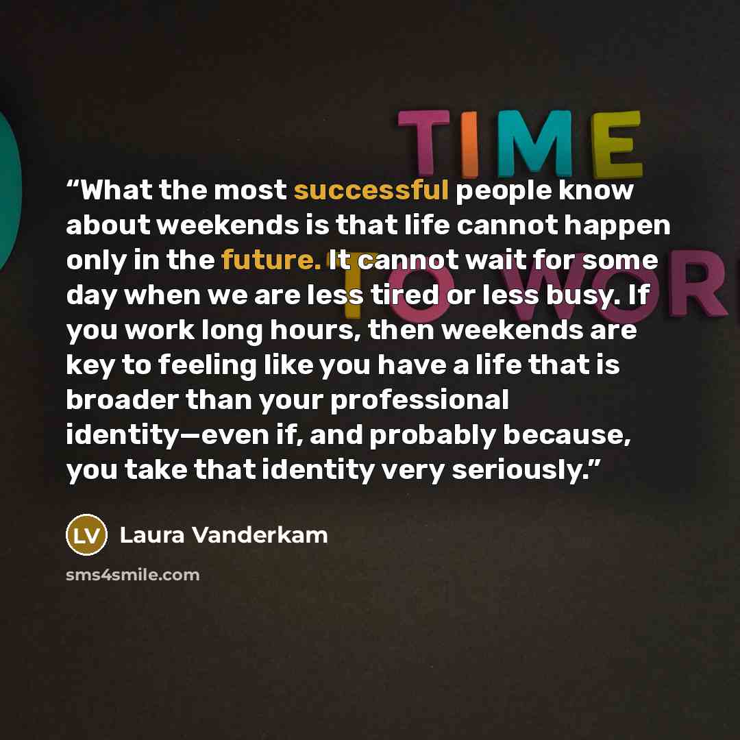 “What the most successful people know about weekends is that life cannot happen only in the future. It cannot wait for some day when we are less tired or less busy. If you work long hours, then weekends are key to feeling like you have a life that is broader than your professional identity—even if…” quote by Laura Vanderkam