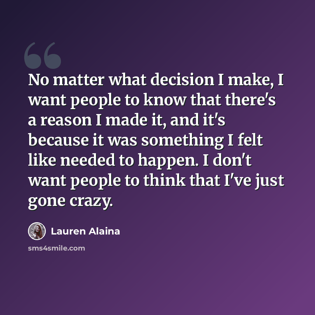“No matter what decision I make, I want people to know that there's a reason I made it, and it's because it was something I felt like needed to happen. I don't want people to think that I've just gone crazy.” quote by Lauren Alaina
