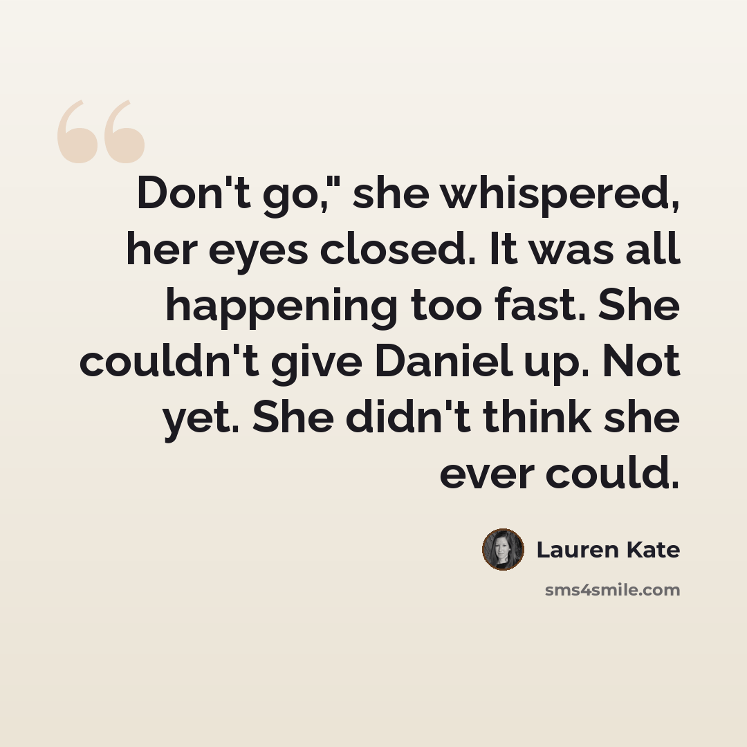 “Don't go," she whispered, her eyes closed. It was all happening too fast. She couldn't give Daniel up. Not yet. She didn't think she ever could.” quote by Lauren Kate
