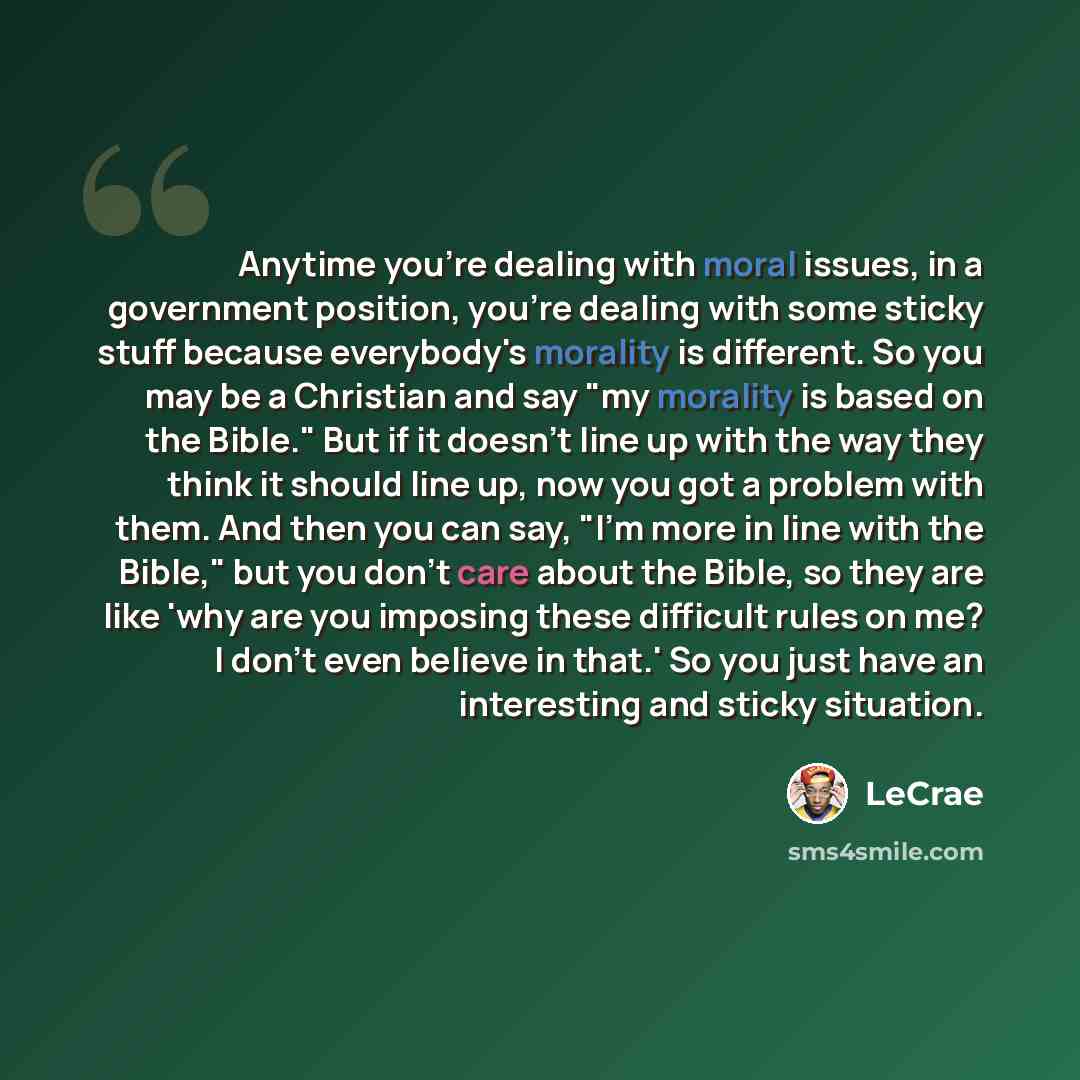 “Anytime you're dealing with moral issues, in a government position, you're dealing with some sticky stuff because everybody's morality is different. So you may be a Christian and say "my morality is based on the Bible." But if it doesn't line up with the way they think it should line up, now you…” quote by LeCrae