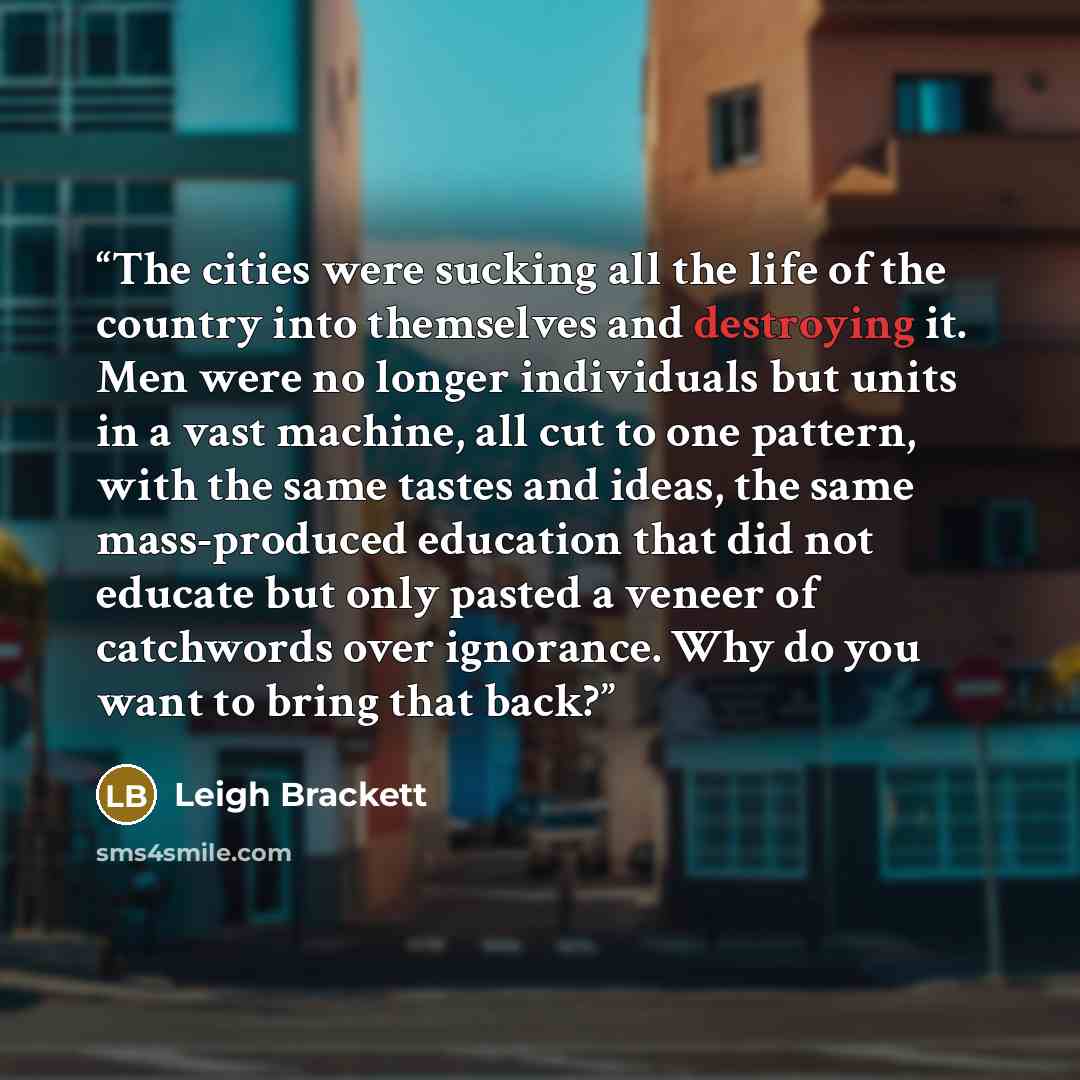 “The cities were sucking all the life of the country into themselves and destroying it. Men were no longer individuals but units in a vast machine, all cut to one pattern, with the same tastes and ideas, the same mass-produced education that did not educate but only pasted a veneer of catchwords…” quote by Leigh Brackett