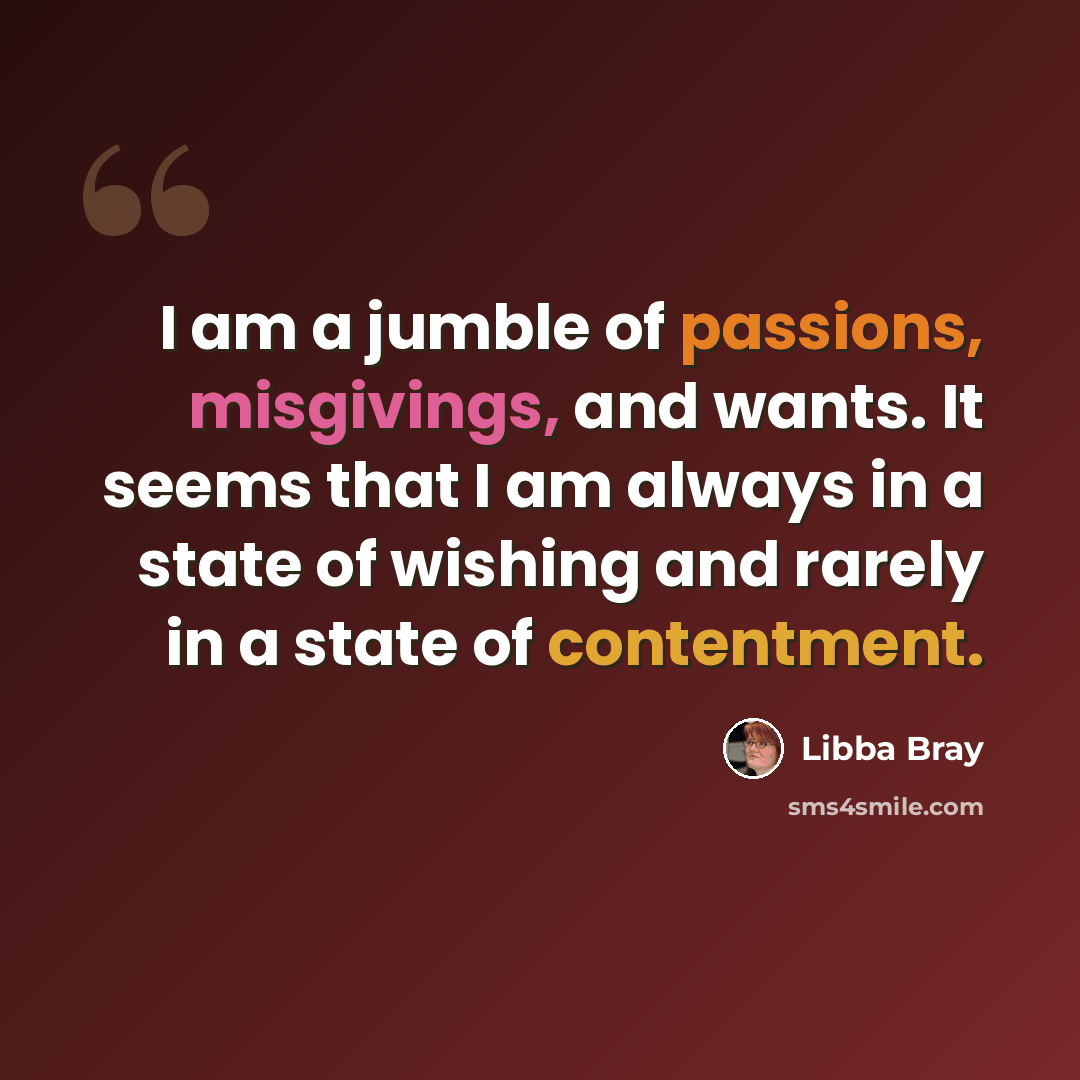 “I am a jumble of passions, misgivings, and wants. It seems that I am always in a state of wishing and rarely in a state of contentment.” quote by Libba Bray