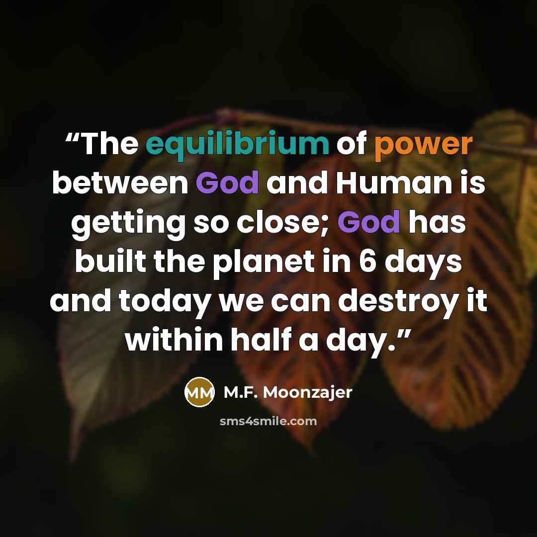 “The equilibrium of power between God and Human is getting so close; God has built the planet in 6 days and today we can destroy it within half a day.” quote by M.F. Moonzajer