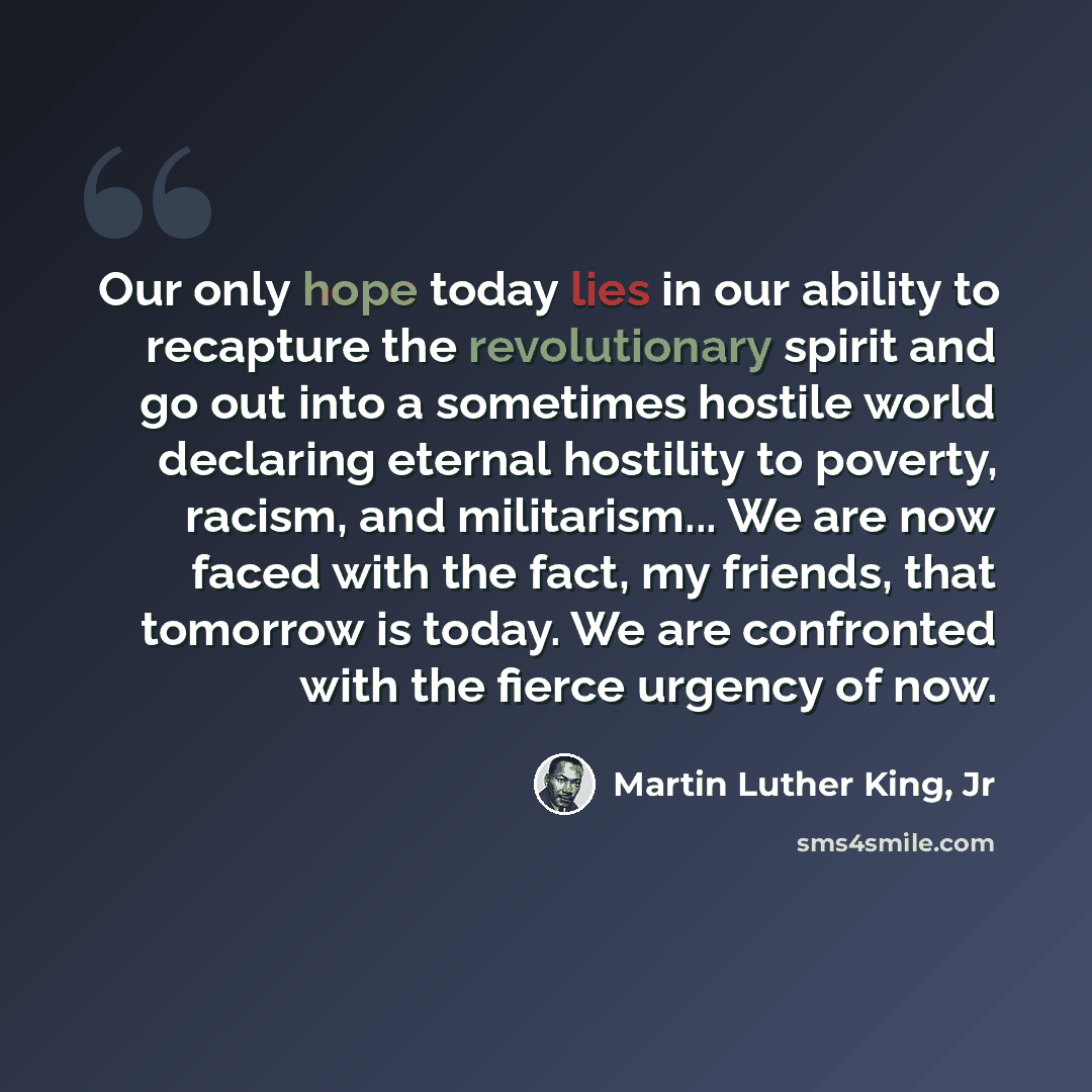 “Our only hope today lies in our ability to recapture the revolutionary spirit and go out into a sometimes hostile world declaring eternal hostility to poverty, racism, and militarism... We are now faced with the fact, my friends, that tomorrow is today. We are confronted with the fierce urgency of…” quote by Martin Luther King, Jr