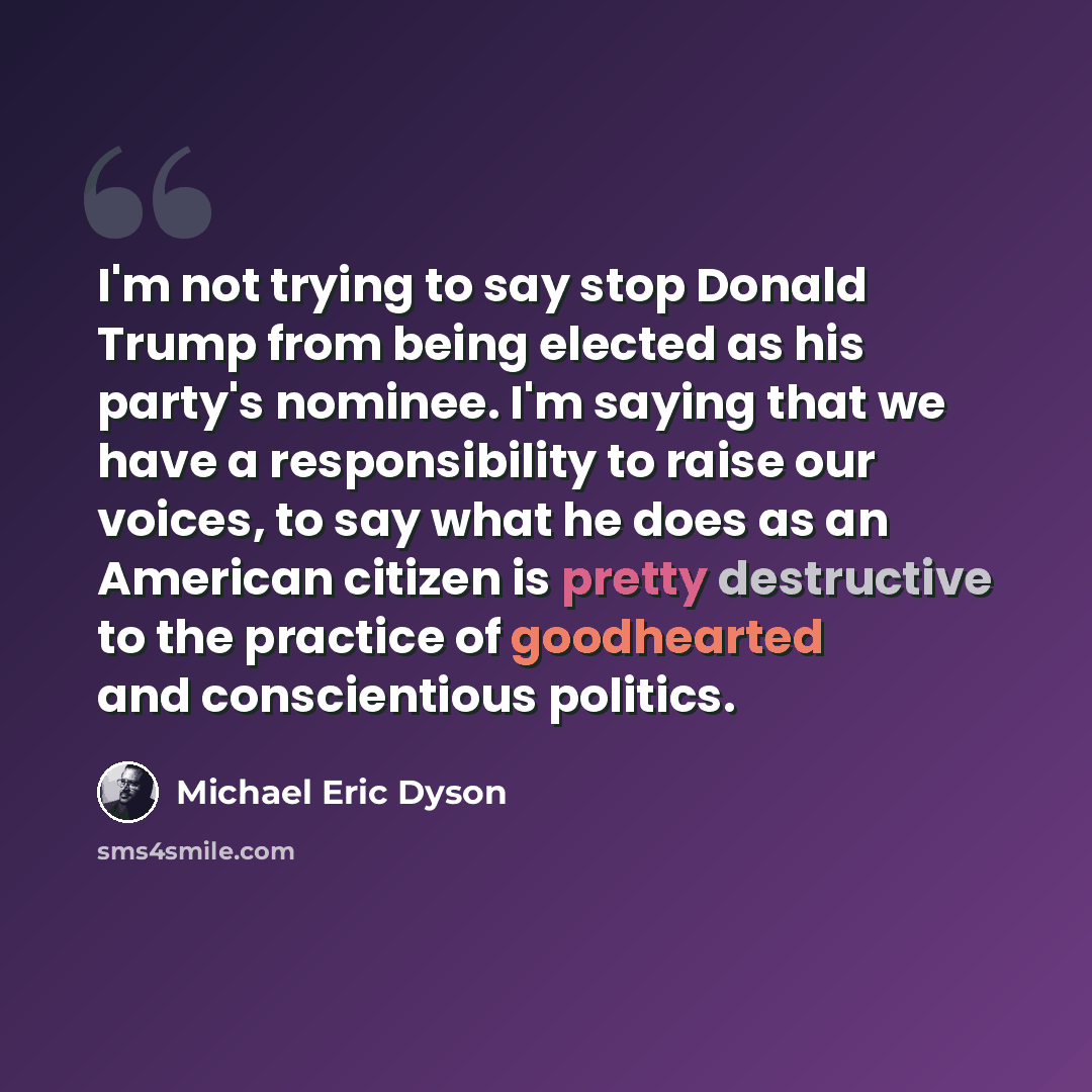 “I'm not trying to say stop Donald Trump from being elected as his party's nominee. I'm saying that we have a responsibility to raise our voices, to say what he does as an American citizen is pretty destructive to the practice of goodhearted and conscientious politics.” quote by Michael Eric Dyson