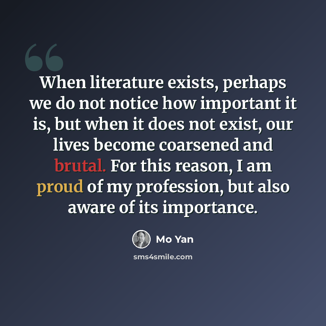 “When literature exists, perhaps we do not notice how important it is, but when it does not exist, our lives become coarsened and brutal. For this reason, I am proud of my profession, but also aware of its importance.” quote by Mo Yan
