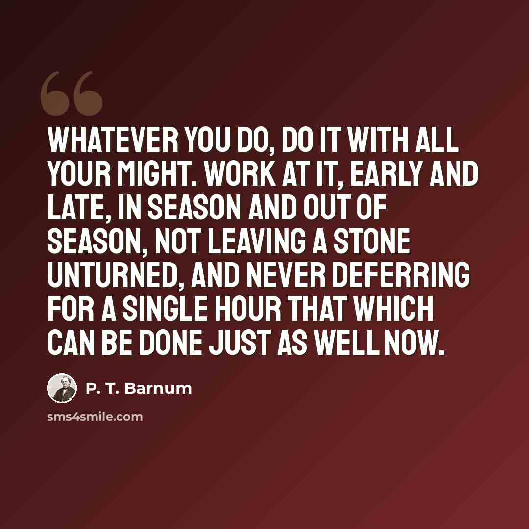 “Whatever you do, do it with all your might. Work at it, early and late, in season and out of season, not leaving a stone unturned, and never deferring for a single hour that which can be done just as well now.” quote by P. T. Barnum