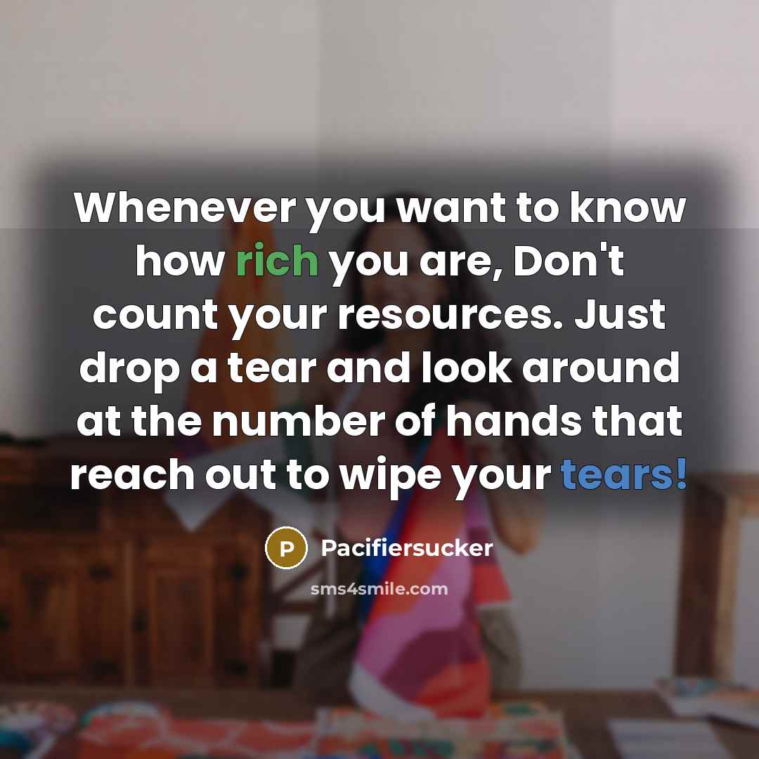 “Whenever you want to know how rich you are, Don't count your resources. Just drop a tear and look around at the number of hands that reach out to wipe your tears!” quote by Pacifiersucker
