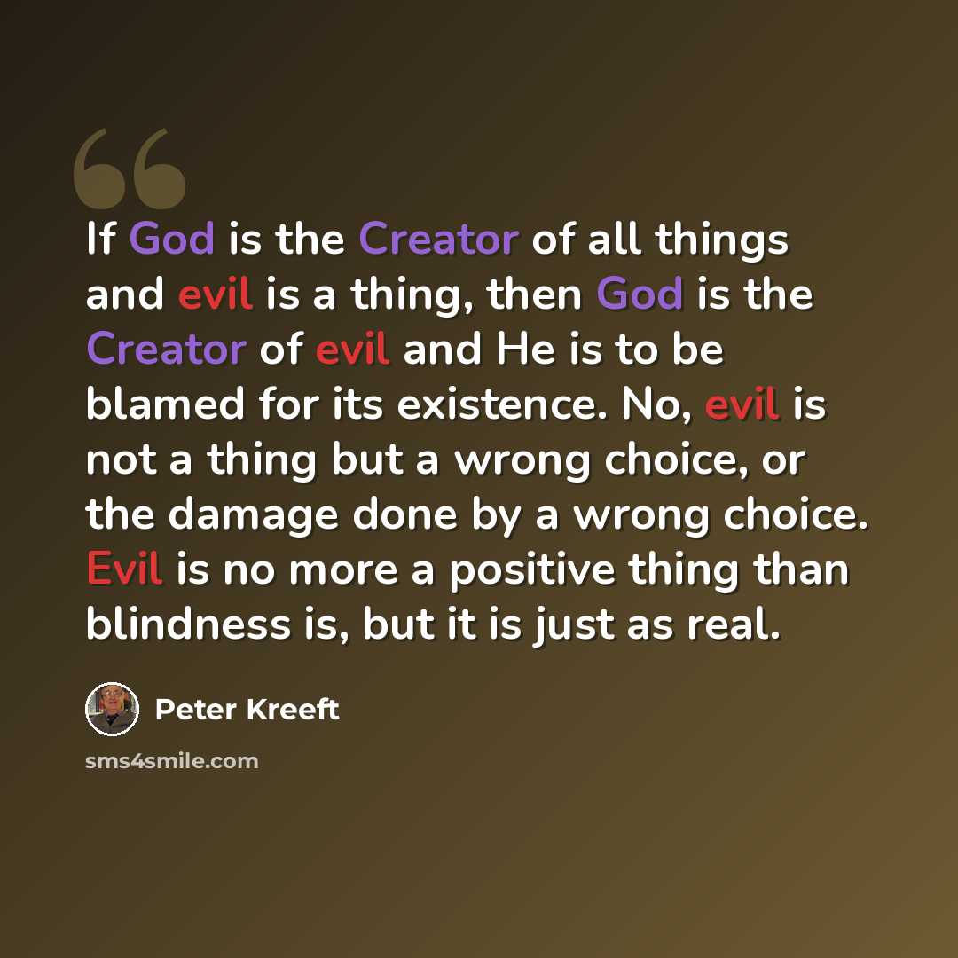“If God is the Creator of all things and evil is a thing, then God is the Creator of evil and He is to be blamed for its existence. No, evil is not a thing but a wrong choice, or the damage done by a wrong choice. Evil is no more a positive thing than blindness is, but it is just as real.” quote by Peter Kreeft