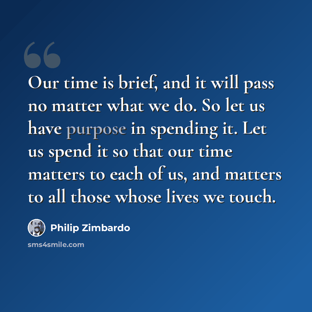“Our time is brief, and it will pass no matter what we do. So let us have purpose in spending it. Let us spend it so that our time matters to each of us, and matters to all those whose lives we touch.” quote by Philip Zimbardo