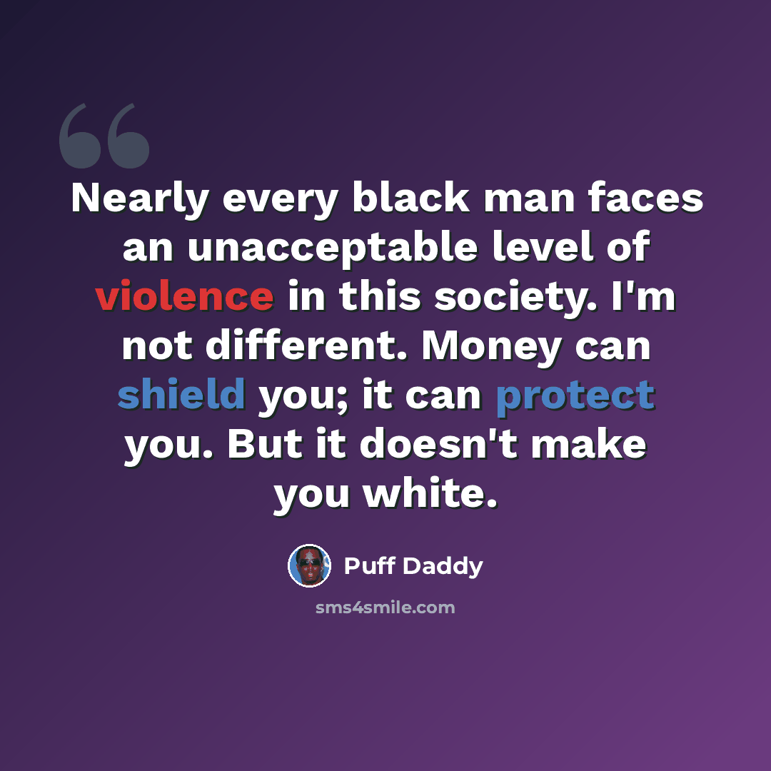 “Nearly every black man faces an unacceptable level of violence in this society. I'm not different. Money can shield you; it can protect you. But it doesn't make you white.” quote by Puff Daddy