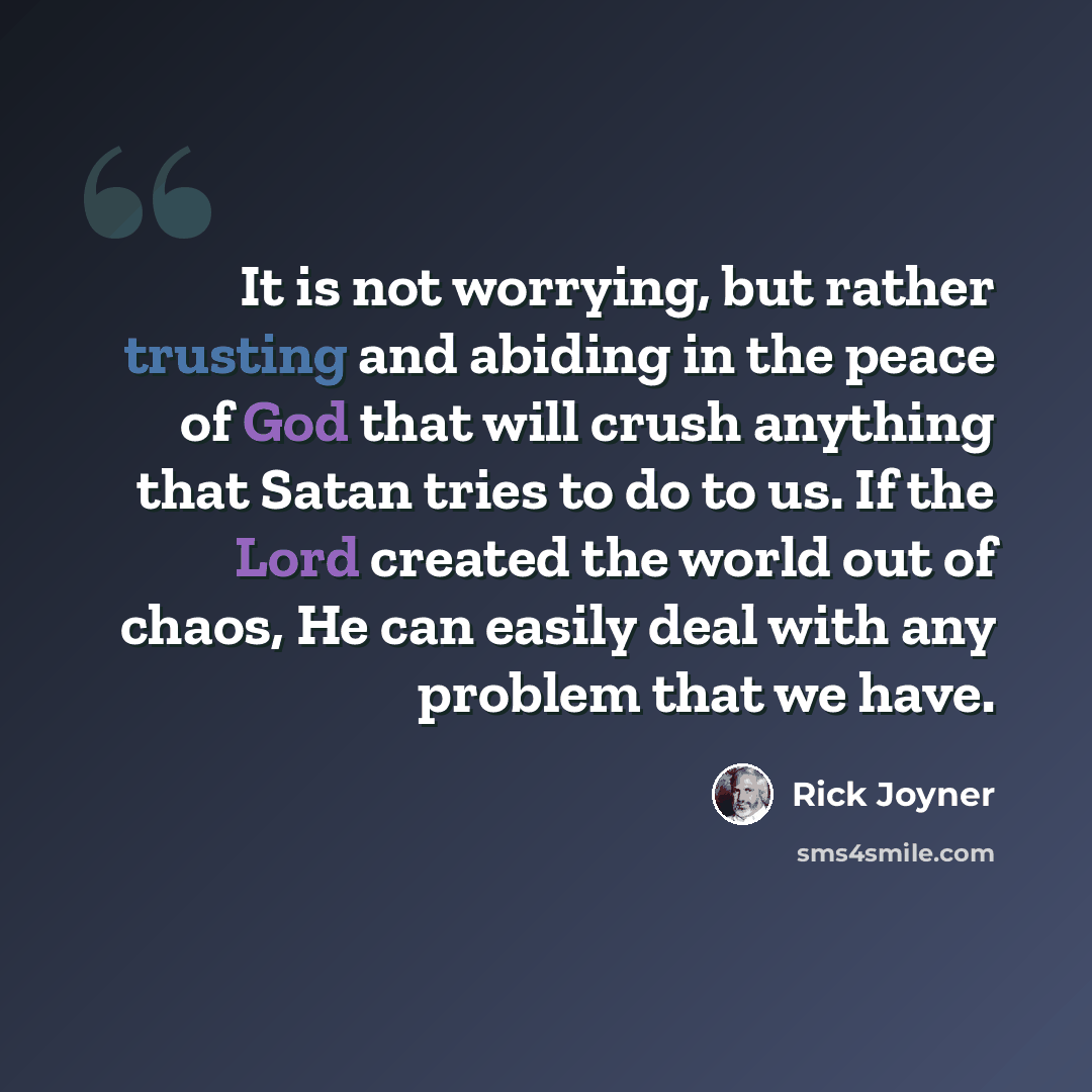 “It is not worrying, but rather trusting and abiding in the peace of God that will crush anything that Satan tries to do to us. If the Lord created the world out of chaos, He can easily deal with any problem that we have.” quote by Rick Joyner