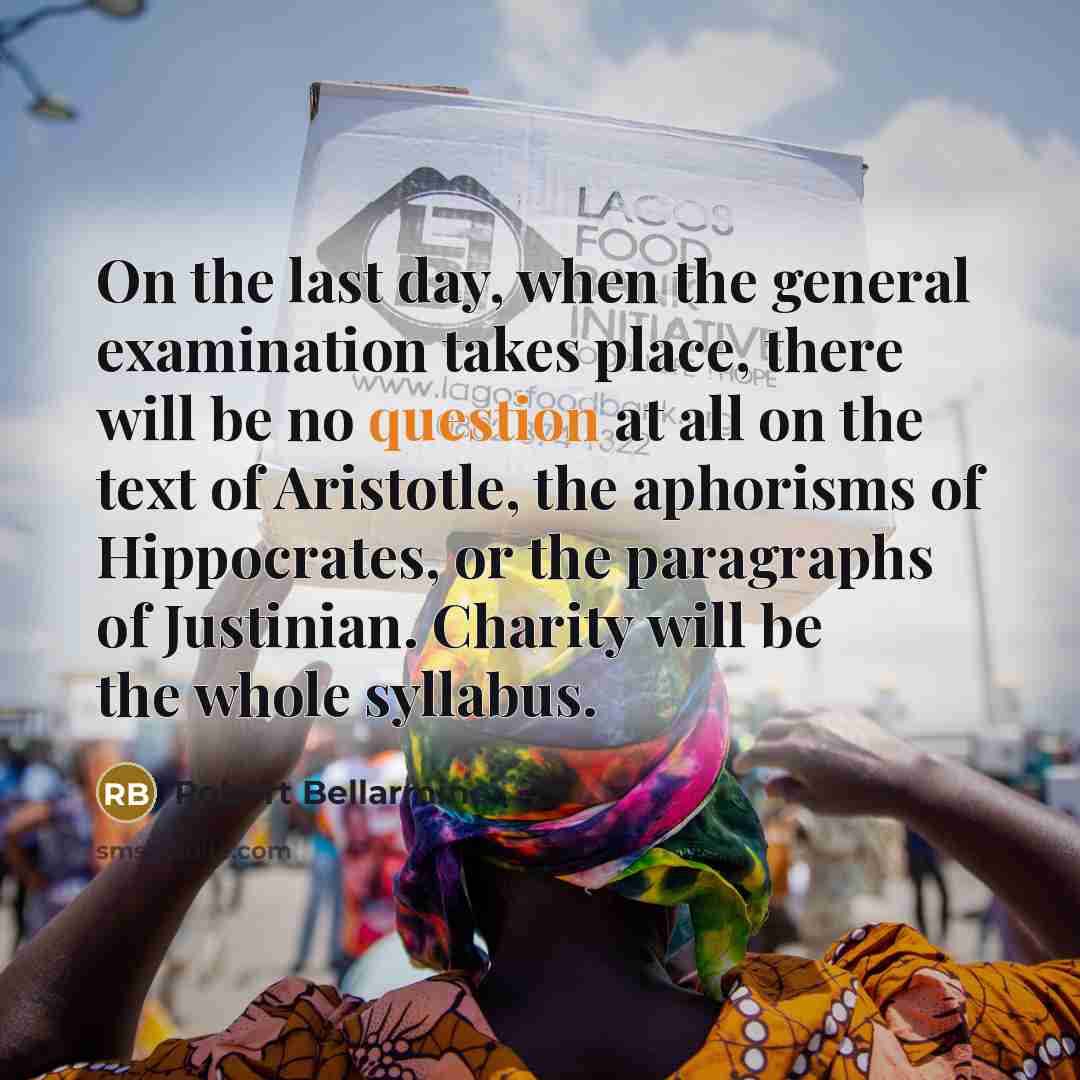 “On the last day, when the general examination takes place, there will be no question at all on the text of Aristotle, the aphorisms of Hippocrates, or the paragraphs of Justinian. Charity will be the whole syllabus.” quote by Robert Bellarmine