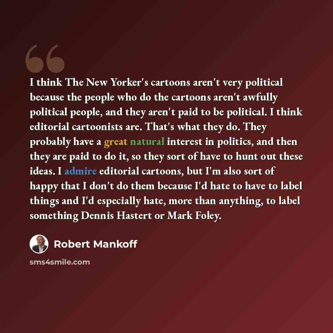 “I think The New Yorker's cartoons aren't very political because the people who do the cartoons aren't awfully political people, and they aren't paid to be political. I think editorial cartoonists are. That's what they do. They probably have a great natural interest in politics, and then they are…” quote by Robert Mankoff