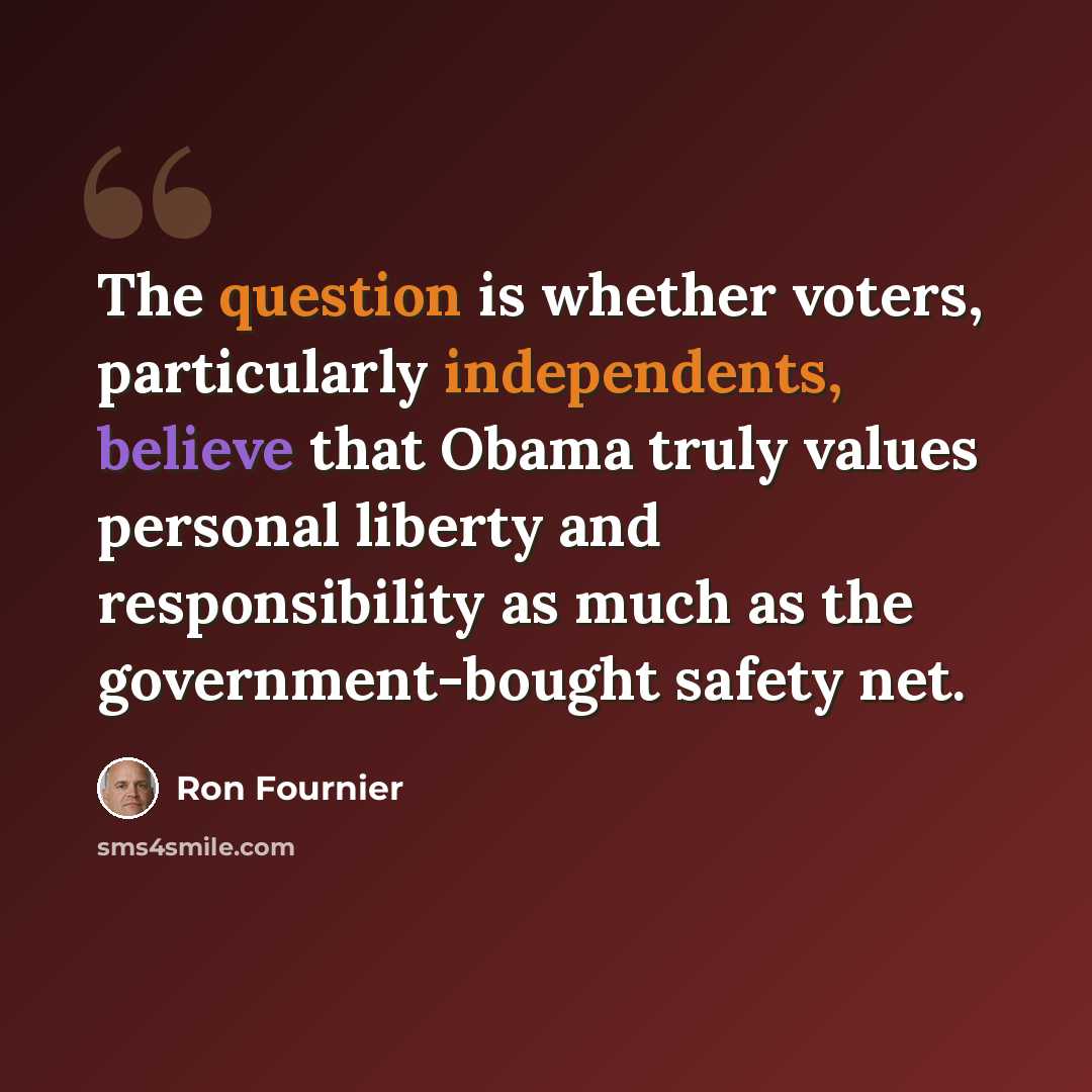 “The question is whether voters, particularly independents, believe that Obama truly values personal liberty and responsibility as much as the government-bought safety net.” quote by Ron Fournier