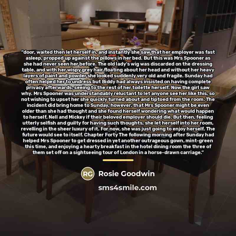 “door, waited then let herself in, and instantly she saw that her employer was fast asleep, propped up against the pillows in her bed. But this was Mrs Spooner as she had never seen her before. The old lady’s wig was discarded on the dressing table, and with her wispy grey hair floating about her…” quote by Rosie Goodwin