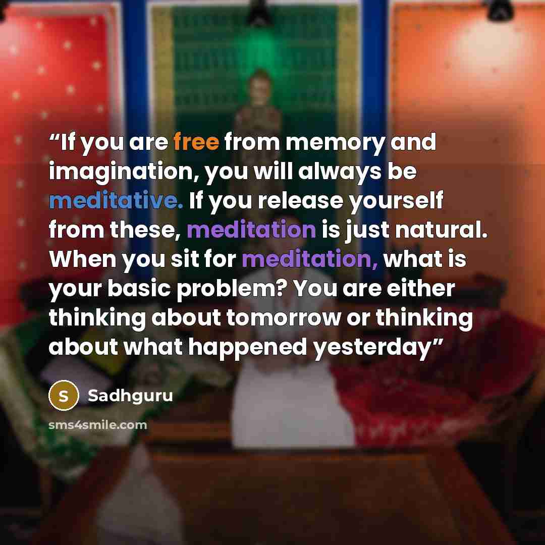 “If you are free from memory and imagination, you will always be meditative. If you release yourself from these, meditation is just natural. When you sit for meditation, what is your basic problem? You are either thinking about tomorrow or thinking about what happened yesterday” quote by Sadhguru