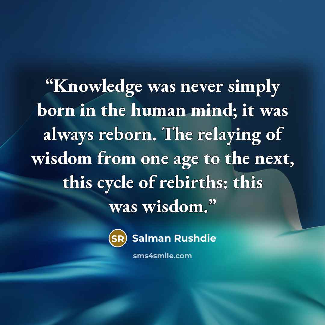 “Knowledge was never simply born in the human mind; it was always reborn. The relaying of wisdom from one age to the next, this cycle of rebirths: this was wisdom.” quote by Salman Rushdie