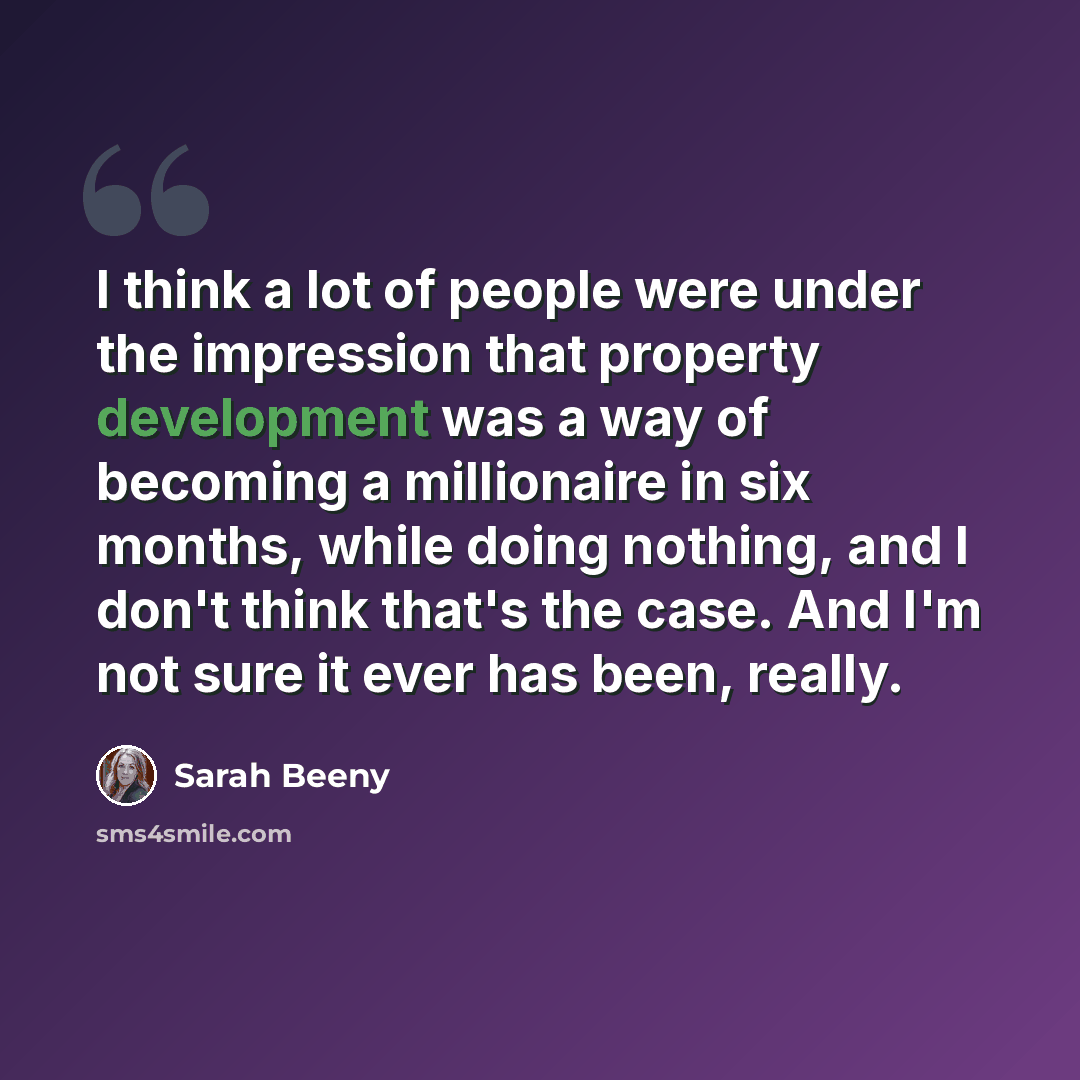 “I think a lot of people were under the impression that property development was a way of becoming a millionaire in six months, while doing nothing, and I don't think that's the case. And I'm not sure it ever has been, really.” quote by Sarah Beeny