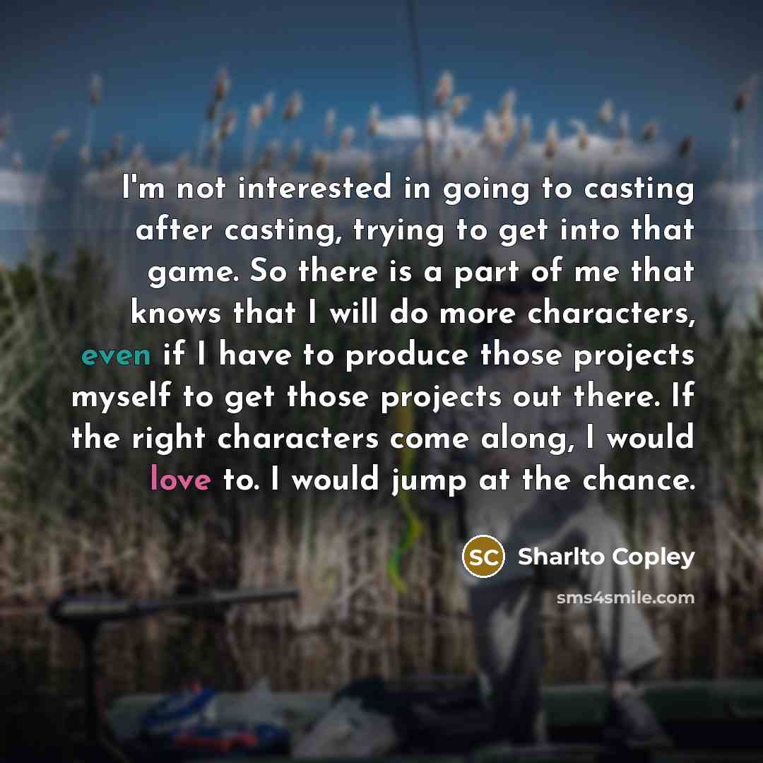 “I'm not interested in going to casting after casting, trying to get into that game. So there is a part of me that knows that I will do more characters, even if I have to produce those projects myself to get those projects out there. If the right characters come along, I would love to. I would jump…” quote by Sharlto Copley
