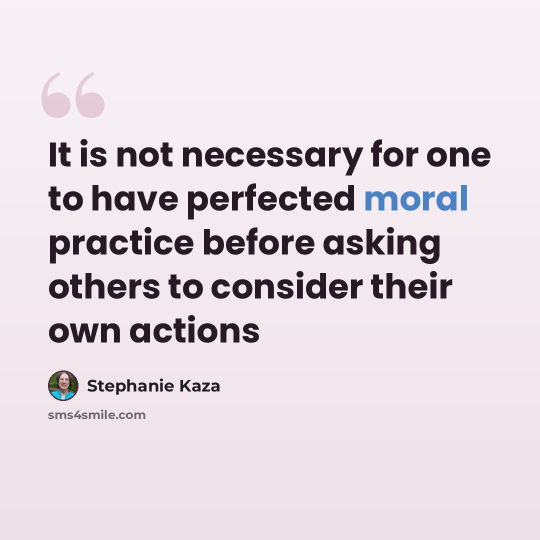 “It is not necessary for one to have perfected moral practice before asking others to consider their own actions” quote by Stephanie Kaza