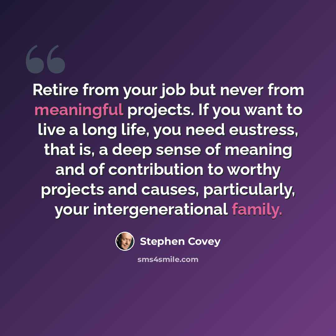 “Retire from your job but never from meaningful projects. If you want to live a long life, you need eustress, that is, a deep sense of meaning and of contribution to worthy projects and causes, particularly, your intergenerational family.” quote by Stephen Covey