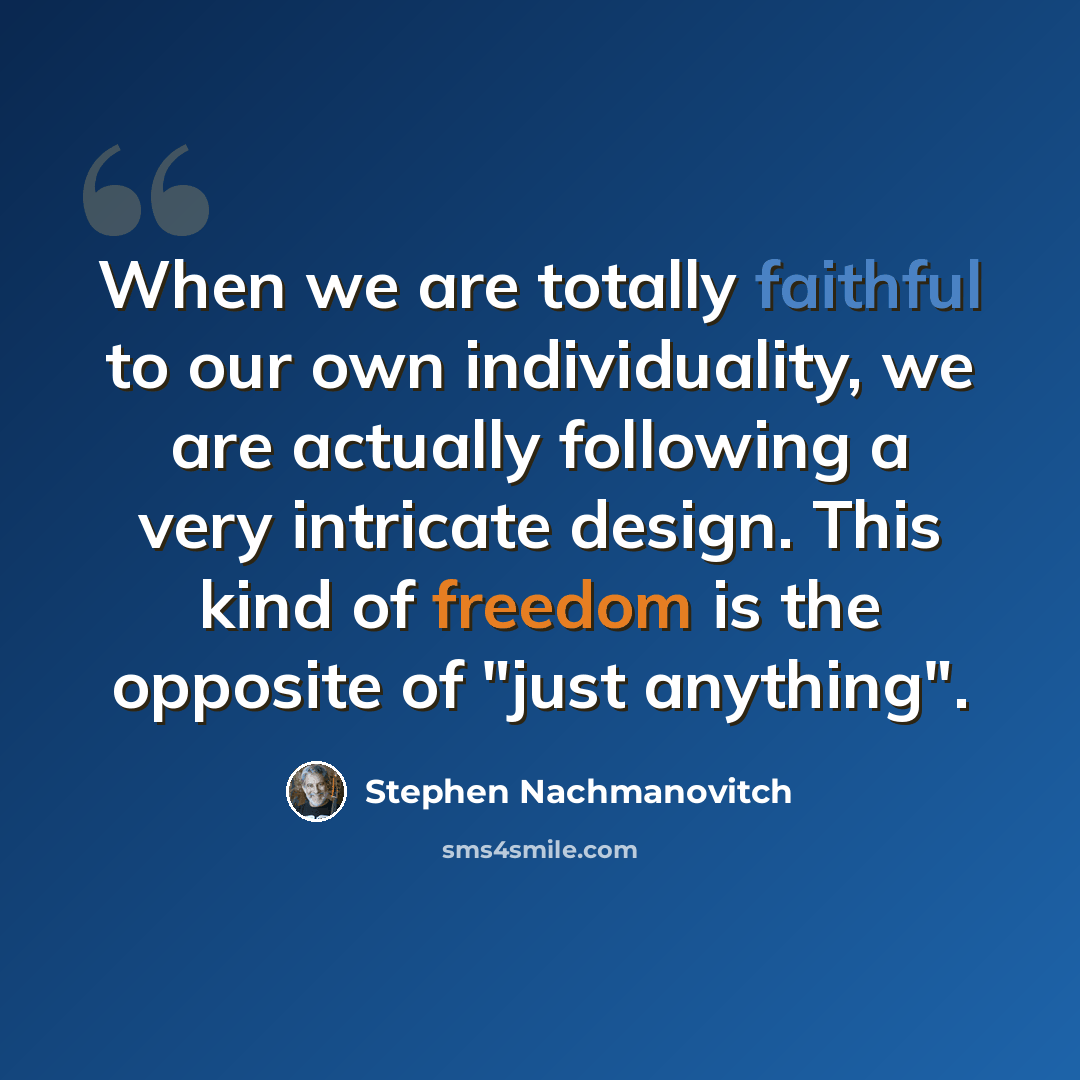 “When we are totally faithful to our own individuality, we are actually following a very intricate design. This kind of freedom is the opposite of "just anything".” quote by Stephen Nachmanovitch