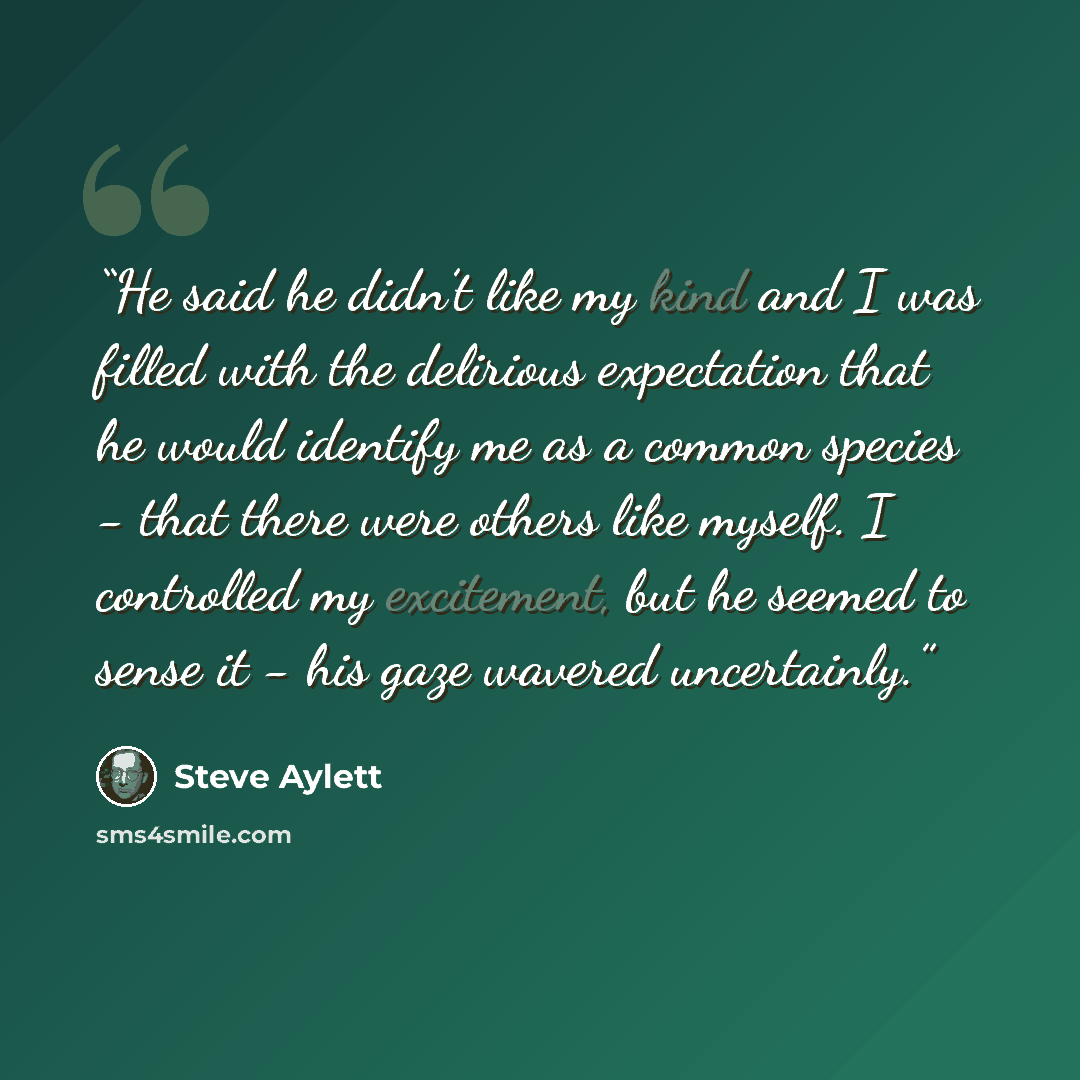 “He said he didn’t like my kind and I was filled with the delirious expectation that he would identify me as a common species - that there were others like myself. I controlled my excitement, but he seemed to sense it - his gaze wavered uncertainly.” quote by Steve Aylett