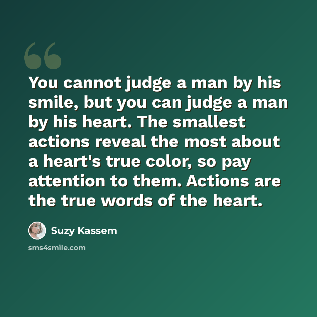 “You cannot judge a man by his smile, but you can judge a man by his heart. The smallest actions reveal the most about a heart's true color, so pay attention to them. Actions are the true words of the heart.” quote by Suzy Kassem