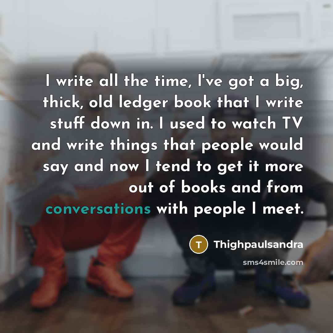 “I write all the time, I've got a big, thick, old ledger book that I write stuff down in. I used to watch TV and write things that people would say and now I tend to get it more out of books and from conversations with people I meet.” quote by Thighpaulsandra