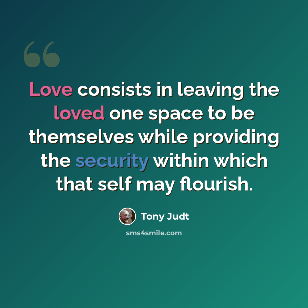 “Love consists in leaving the loved one space to be themselves while providing the security within which that self may flourish.” quote by Tony Judt