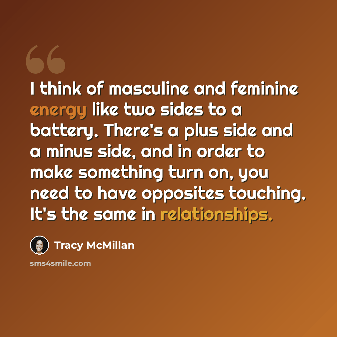 “I think of masculine and feminine energy like two sides to a battery. There's a plus side and a minus side, and in order to make something turn on, you need to have opposites touching. It's the same in relationships.” quote by Tracy McMillan