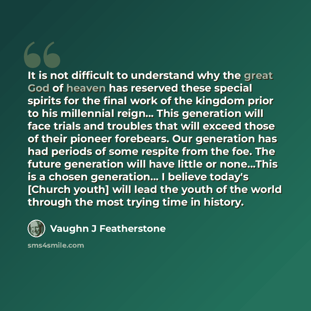 “It is not difficult to understand why the great God of heaven has reserved these special spirits for the final work of the kingdom prior to his millennial reign… This generation will face trials and troubles that will exceed those of their pioneer forebears. Our generation has had periods of some…” quote by Vaughn J Featherstone