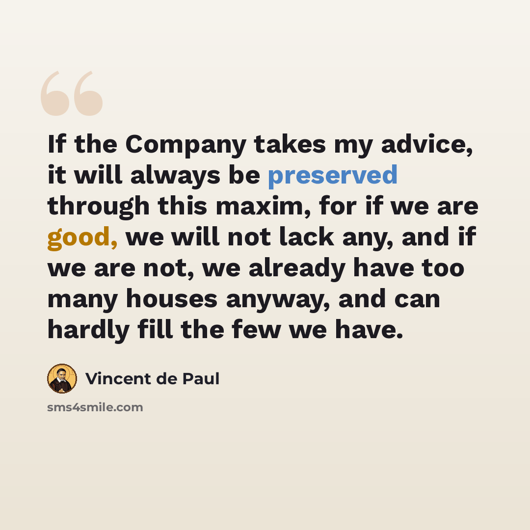“If the Company takes my advice, it will always be preserved through this maxim, for if we are good, we will not lack any, and if we are not, we already have too many houses anyway, and can hardly fill the few we have.” quote by Vincent de Paul