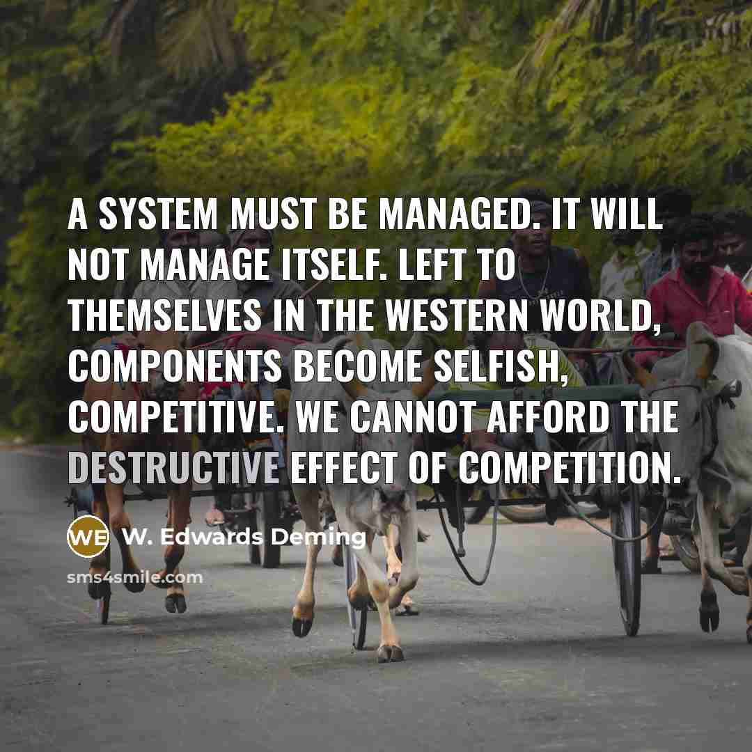 “A system must be managed. It will not manage itself. Left to themselves in the Western world, components become selfish, competitive. We cannot afford the destructive effect of competition.” quote by W. Edwards Deming