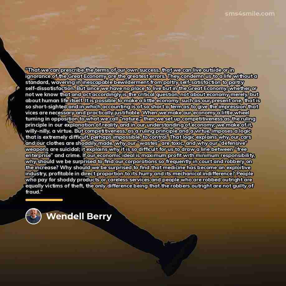 “That we can prescribe the terms of our own success, that we can live outside or in ignorance of the Great Economy are the greatest errors. They condemn us to a life without a standard, wavering in inescapable bewilderment from paltry self-satisfaction to paltry self-dissatisfaction. But since we…” quote by Wendell Berry